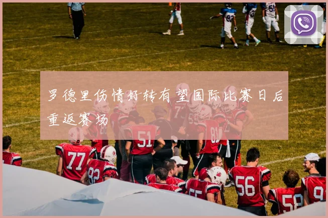 罗德里伤情好转有望国际比赛日后重返赛场
