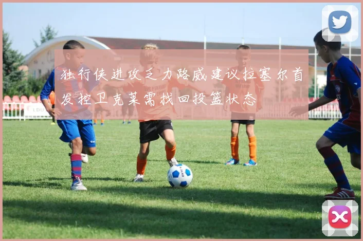 独行侠进攻乏力路威建议拉塞尔首发控卫克莱需找回投篮状态