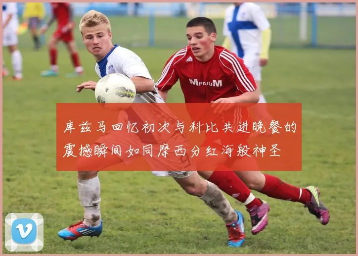 库兹马回忆初次与科比共进晚餐的震撼瞬间如同摩西分红海般神圣