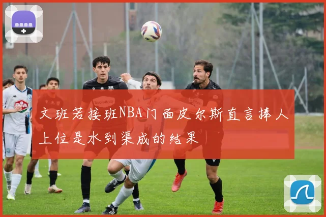 文班若接班NBA门面皮尔斯直言捧人上位是水到渠成的结果