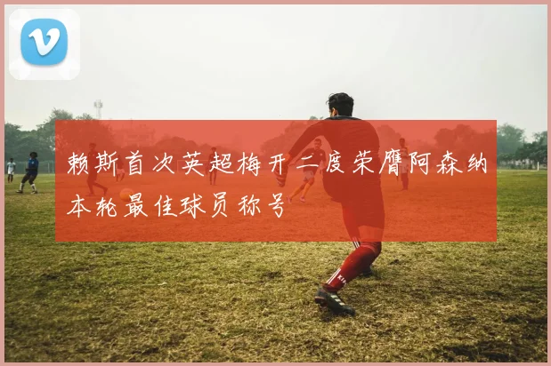 赖斯首次英超梅开二度荣膺阿森纳本轮最佳球员称号