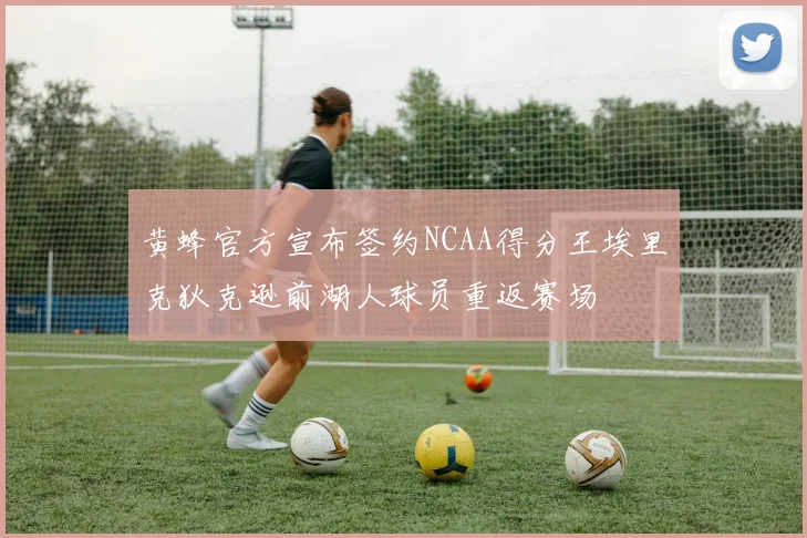 黄蜂官方宣布签约NCAA得分王埃里克狄克逊前湖人球员重返赛场