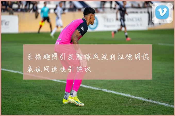 乐福趣图引发赌球风波利拉德调侃表妹网速快引热议