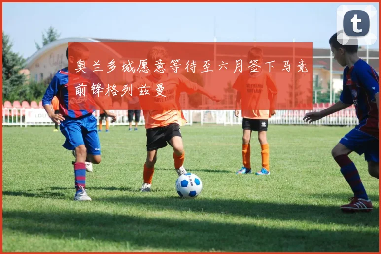 奥兰多城愿意等待至六月签下马竞前锋格列兹曼