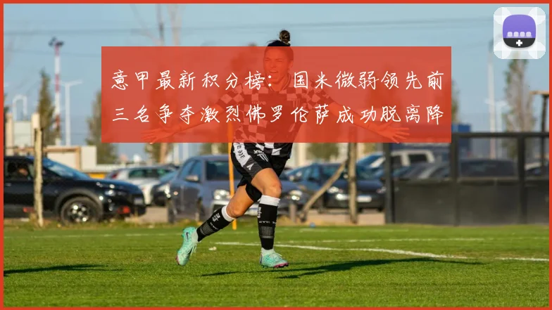 意甲最新积分榜：国米微弱领先前三名争夺激烈佛罗伦萨成功脱离降级区