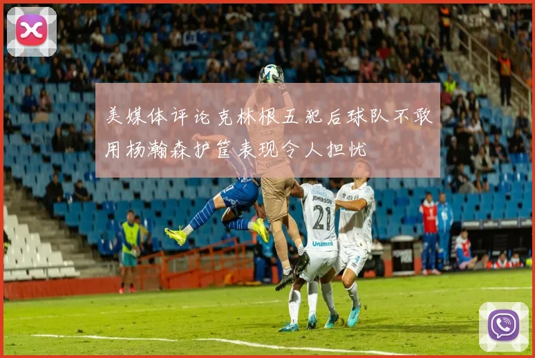 美媒体评论克林根五犯后球队不敢用杨瀚森护筐表现令人担忧