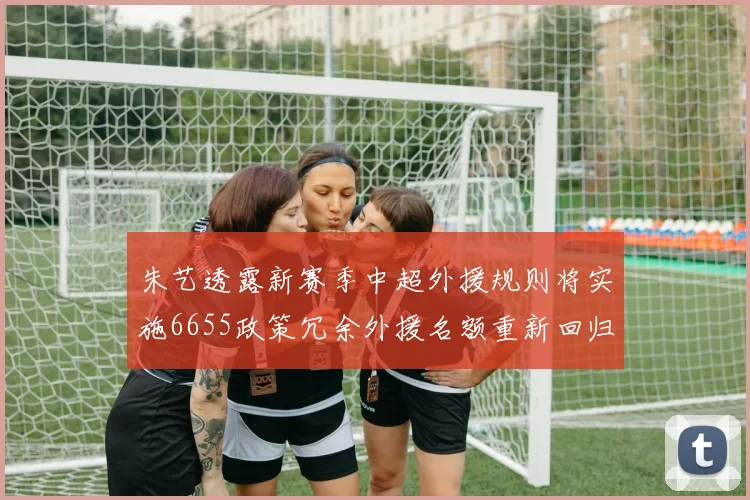 朱艺透露新赛季中超外援规则将实施6655政策冗余外援名额重新回归球队配置