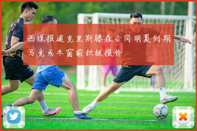 西媒报道克里斯滕森合同明夏到期马竞或冬窗前积极报价