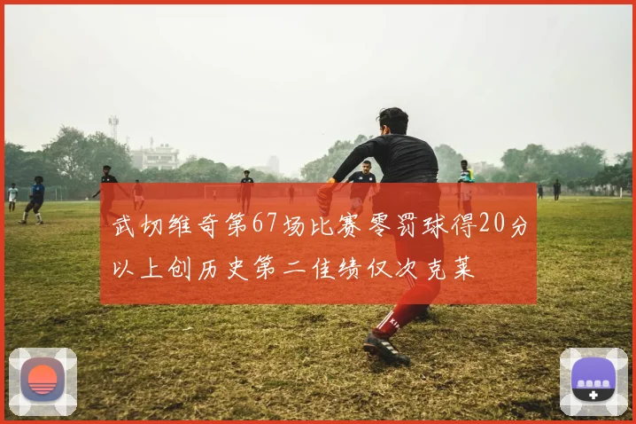 武切维奇第67场比赛零罚球得20分以上创历史第二佳绩仅次克莱