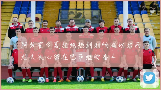 阿劳霍今夏拒绝热刺利物浦切尔西尤文决心留在巴萨继续奋斗
