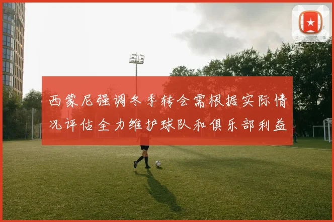 西蒙尼强调冬季转会需根据实际情况评估全力维护球队和俱乐部利益