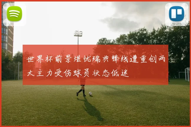 世界杯前景堪忧瑞典锋线遭重创两大主力受伤球员状态低迷