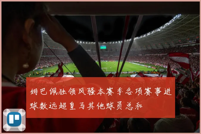 姆巴佩独领风骚本赛季各项赛事进球数远超皇马其他球员总和