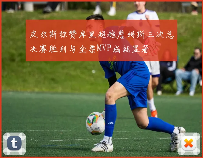 皮尔斯称赞库里超越詹姆斯三次总决赛胜利与全票MVP成就显著