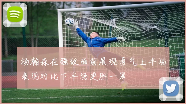 杨瀚森在强敌面前展现勇气上半场表现对比下半场更胜一筹