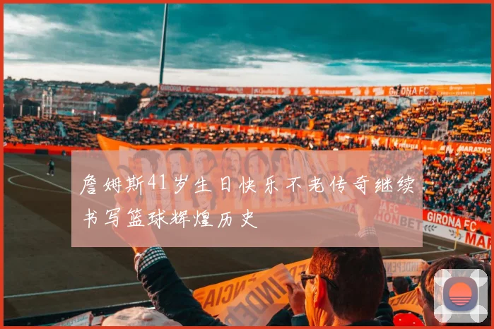 詹姆斯41岁生日快乐不老传奇继续书写篮球辉煌历史