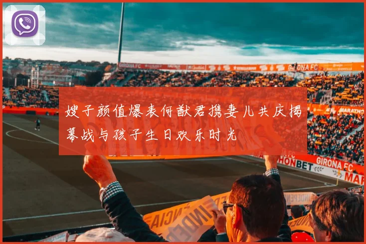 嫂子颜值爆表何猷君携妻儿共庆揭幕战与孩子生日欢乐时光