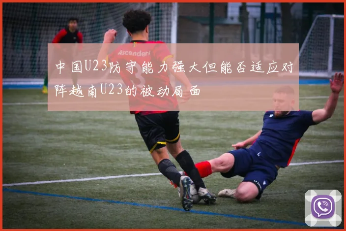 中国U23防守能力强大但能否适应对阵越南U23的被动局面