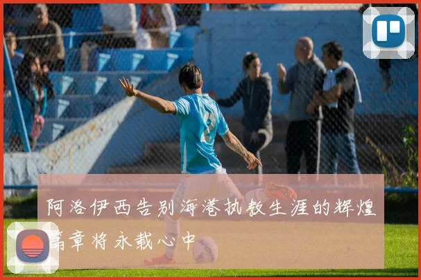 阿洛伊西告别海港执教生涯的辉煌篇章将永载心中