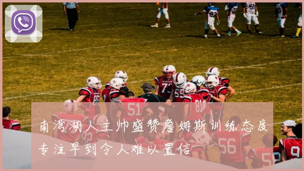南湾湖人主帅盛赞詹姆斯训练态度专注早到令人难以置信