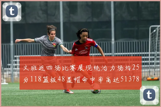 文班近四场比赛展现统治力场均25分118篮板48盖帽命中率高达513782