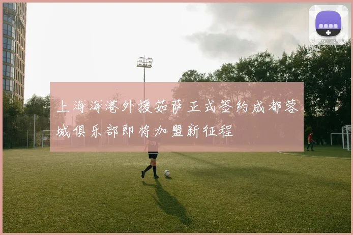 上海海港外援茹萨正式签约成都蓉城俱乐部即将加盟新征程