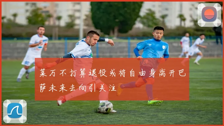 莱万不打算退役或将自由身离开巴萨未来去向引关注