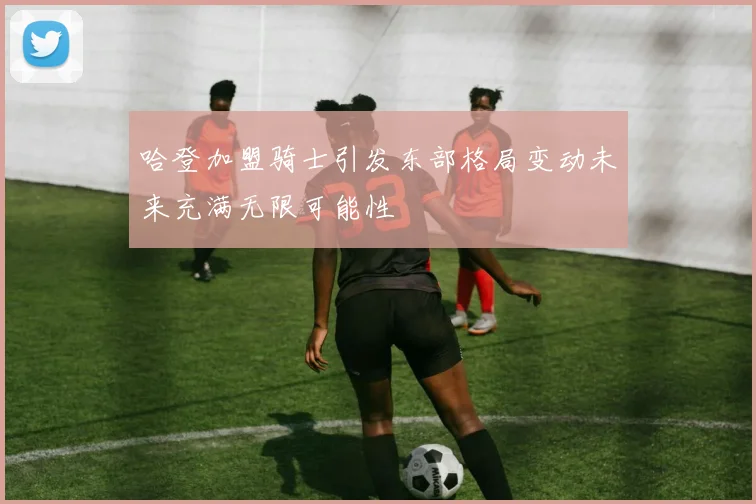 哈登加盟骑士引发东部格局变动未来充满无限可能性