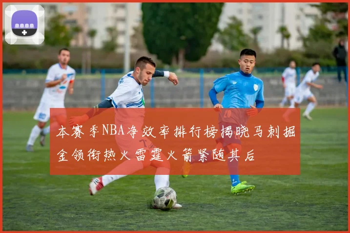 本赛季NBA净效率排行榜揭晓马刺掘金领衔热火雷霆火箭紧随其后
