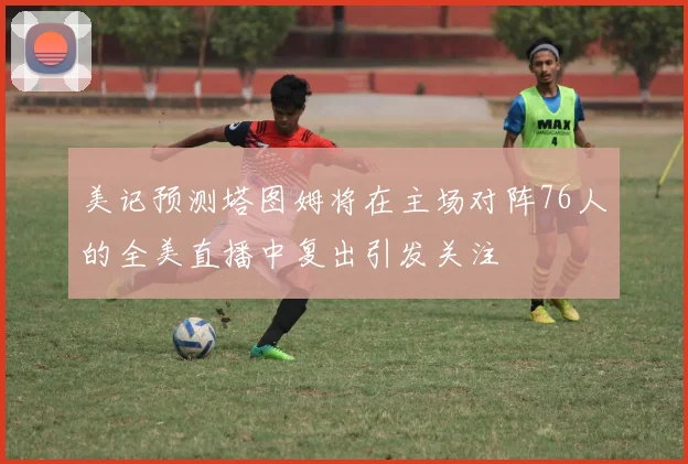 美记预测塔图姆将在主场对阵76人的全美直播中复出引发关注