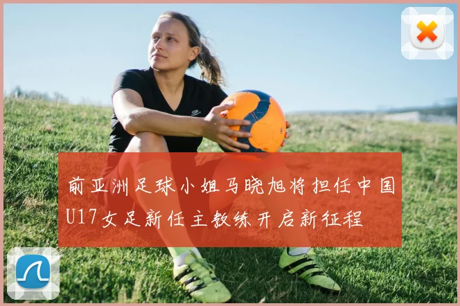 前亚洲足球小姐马晓旭将担任中国U17女足新任主教练开启新征程