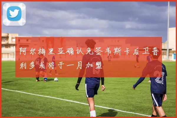 阿尔梅里亚确认免签韦斯卡后卫普利多或将于一月加盟