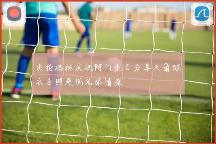 杰伦格林庆祝阿门生日分享火箭球衣合照展现兄弟情深