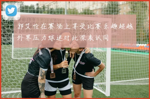郭艾伦在赛场上享受比赛乐趣超越外界压力球迷对此深表认同