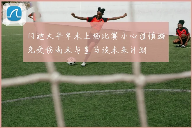 门迪大半年未上场比赛小心谨慎避免受伤尚未与皇马谈未来计划
