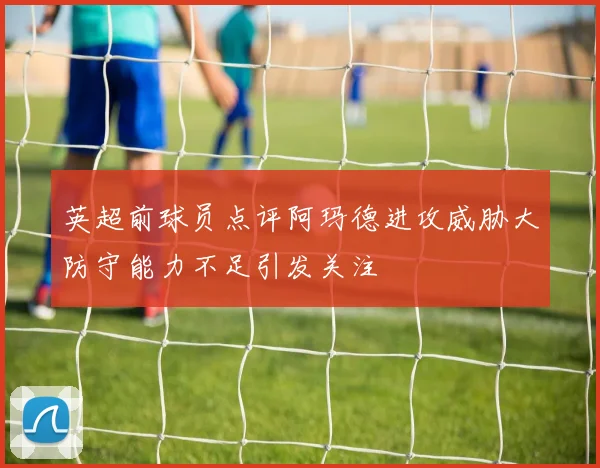 英超前球员点评阿玛德进攻威胁大防守能力不足引发关注