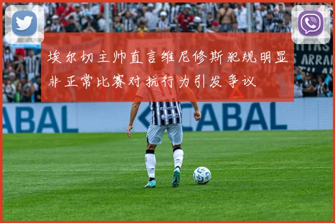 埃尔切主帅直言维尼修斯犯规明显非正常比赛对抗行为引发争议