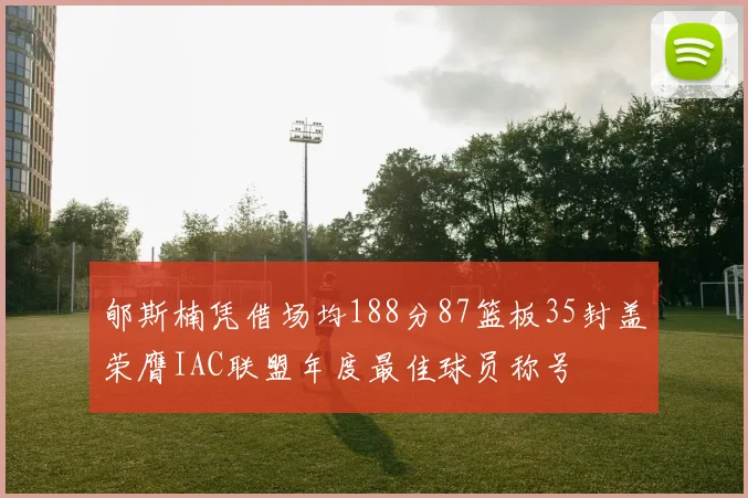郇斯楠凭借场均188分87篮板35封盖荣膺IAC联盟年度最佳球员称号