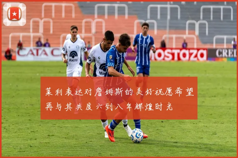 莱利表达对詹姆斯的美好祝愿希望再与其共度六到八年辉煌时光