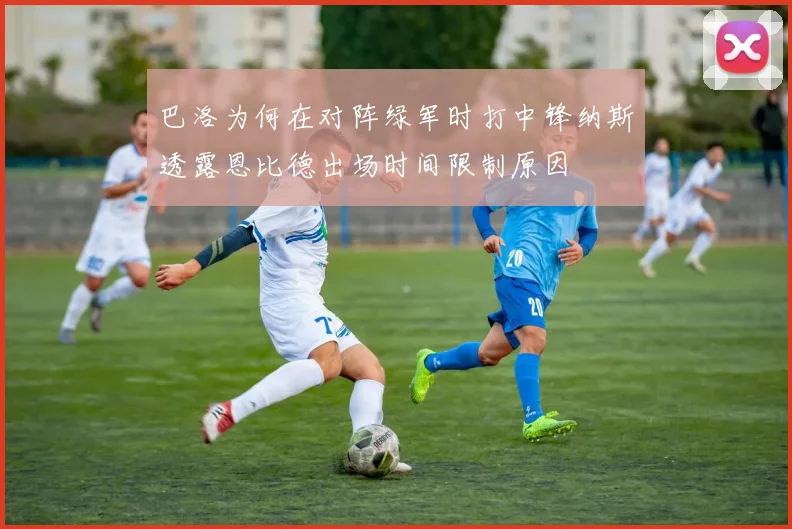 巴洛为何在对阵绿军时打中锋纳斯透露恩比德出场时间限制原因
