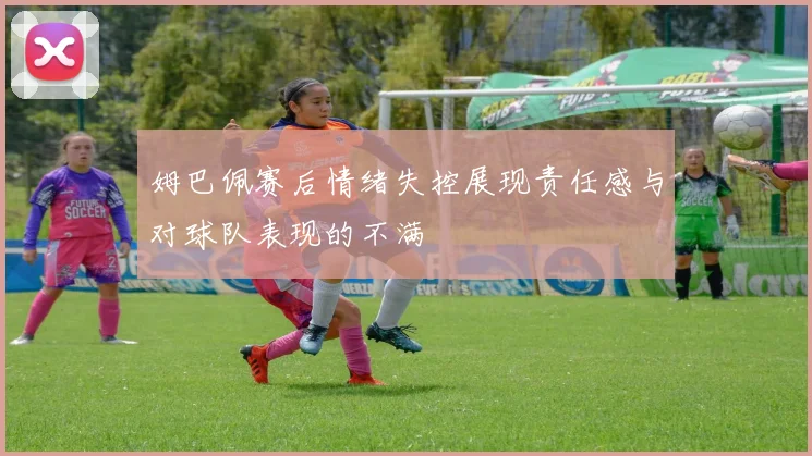 姆巴佩赛后情绪失控展现责任感与对球队表现的不满
